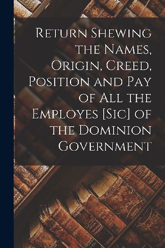 Return Shewing the Names, Origin, Creed, Position and Pay of All the Employes [sic] of the Dominion Government [microform]