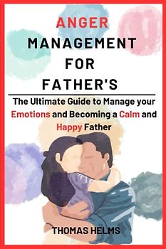 Anger Management for Fathers: The Ultimate Guide to Manage your Emotions and Becoming a Calm and Happy Father