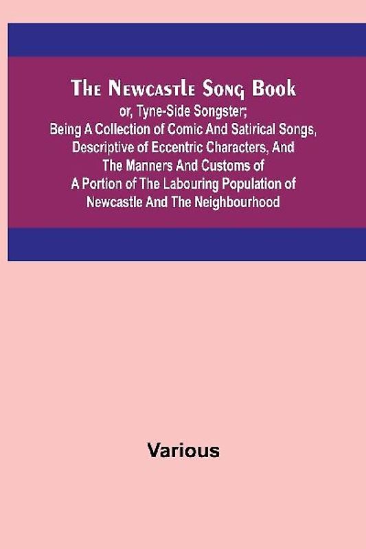 The Newcastle Song Book; or, Tyne-Side Songster; Being a Collection of Comic and Satirical Songs, Descriptive of Eccentric Characters, and the Manners and Customs of a Portion of the Labouring Population of Newcastle and the Neighbourhood