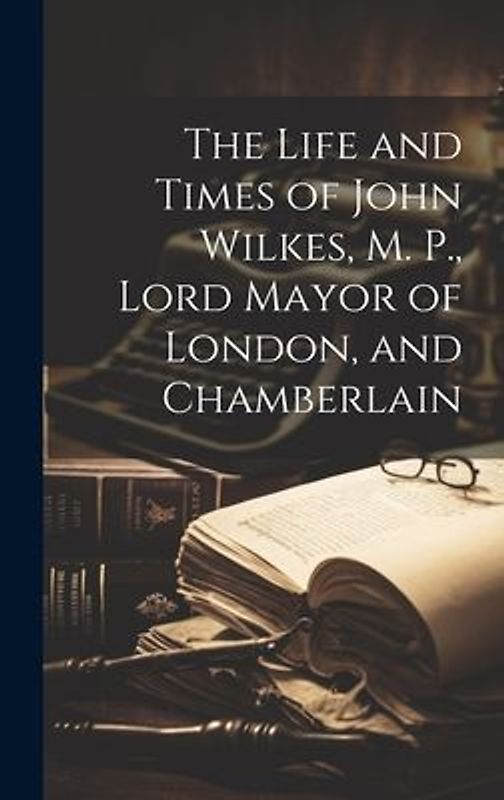The Life and Times of John Wilkes, M. P., Lord Mayor of London, and Chamberlain