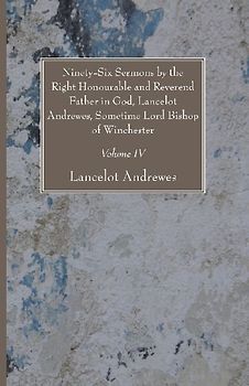 Ninety-Six Sermons by the Right Honourable and Reverend Father in God, Lancelot Andrewes, Sometime Lord Bishop of Winchester, Vol. IV