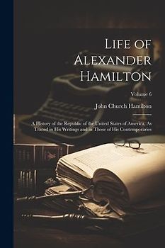Life of Alexander Hamilton: A History of the Republic of the United States of America, As Traced in His Writings and in Those of His Contemporarie
