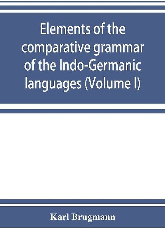 Elements of the comparative grammar of the Indo-Germanic languages. A concise exposition of the history of Sanskrit, Old Iranian (Avestic and Old Persian) Old Armenian, Old Greek, Latin, Umbrian-Samnitic, Old Irish, Gothic, Old High German, Lithuanian and