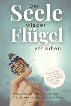 Der Seele wieder Flügel verleihen. Traumata erkennen, auflösen und wieder mehr Lebensfreude spüren.: Wie Sie emotionale Wunden und seelische Verletzungen erkennen & liebevoll überwinden.