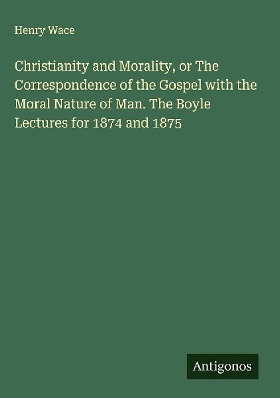Christianity and Morality, or The Correspondence of the Gospel with the Moral Nature of Man. The Boyle Lectures for 1874 and 1875