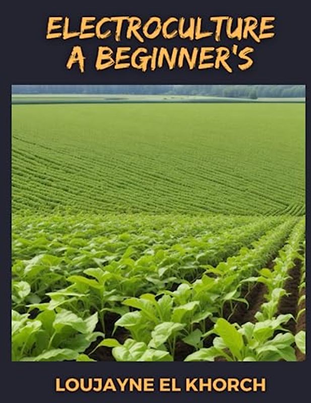 Electroculture A Beginner's : 2 Books In 1 - Harnessing Electricity for Sustainable Plant Growth: A Comprehensive Guide to Enhancing Agricultural Practices with Electroculture