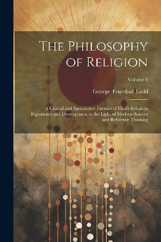 The Philosophy of Religion: A Critical and Speculative Treatise of Man's Religious Experience and Development in the Light of Modern Science and R