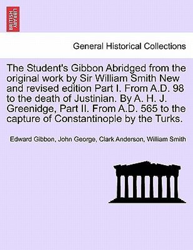 The Student's Gibbon Abridged from the Original Work by Sir William Smith New and Revised Edition Part I. from A.D. 98 to the Death of Justinian. by A. H. J. Greenidge, Part II. from A.D. 565 to the Capture of Constantinople by the Turks. Part I