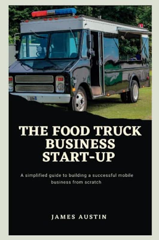 The Food Truck Business Start-up: A Simplified Guide To Building A Successful Mobile Business From Scratch