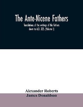 The Ante-Nicene fathers. translations of the writings of the fathers down to A.D. 325. (Volume I)