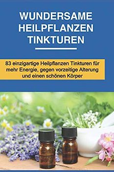 Wundersame Heilpflanzen Tinkturen: 83 einzigartige Heilpflanzen Tinkturen für mehr Energie, gegen vorzeitige Alterung und einen schönen Körper