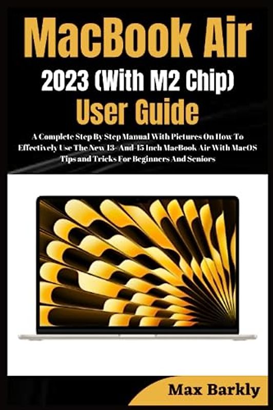 MacBook Air 2023 (With M2 Chip) User Guide: A Complete Step By Step Manual With Pictures On How To Effectively Use The New 13 & 15 Inch MacBook Air With MacOS Tips and Tricks For Beginners And Seniors