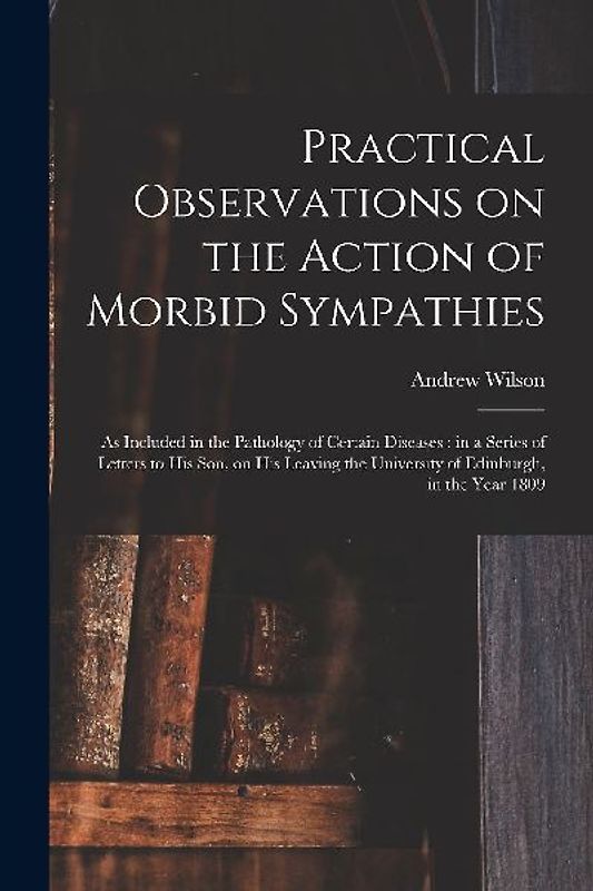 Practical Observations on the Action of Morbid Sympathies: as Included in the Pathology of Certain Diseases: in a Series of Letters to His Son, on His