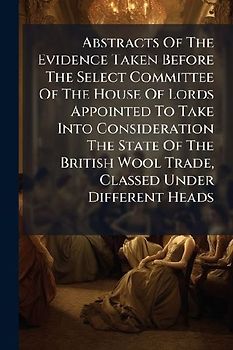 Abstracts Of The Evidence Taken Before The Select Committee Of The House Of Lords Appointed To Take Into Consideration The State Of The British Wool Trade, Classed Under Different Heads