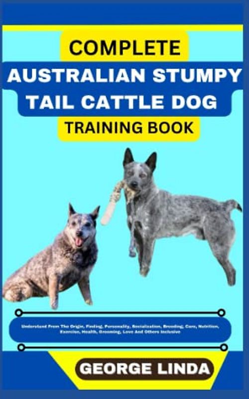 COMPLETE AUSTRALIAN STUMPY TAIL CATTLE DOG TRAINING BOOK: Understand From The Origin, Finding, Personality, Socialization, Breeding, Care, Nutrition, Exercise, Health, Grooming, Love And Others