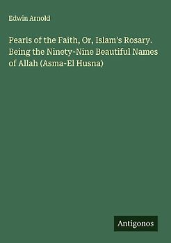 Pearls of the Faith, Or, Islam's Rosary. Being the Ninety-Nine Beautiful Names of Allah (Asma-El Husna)