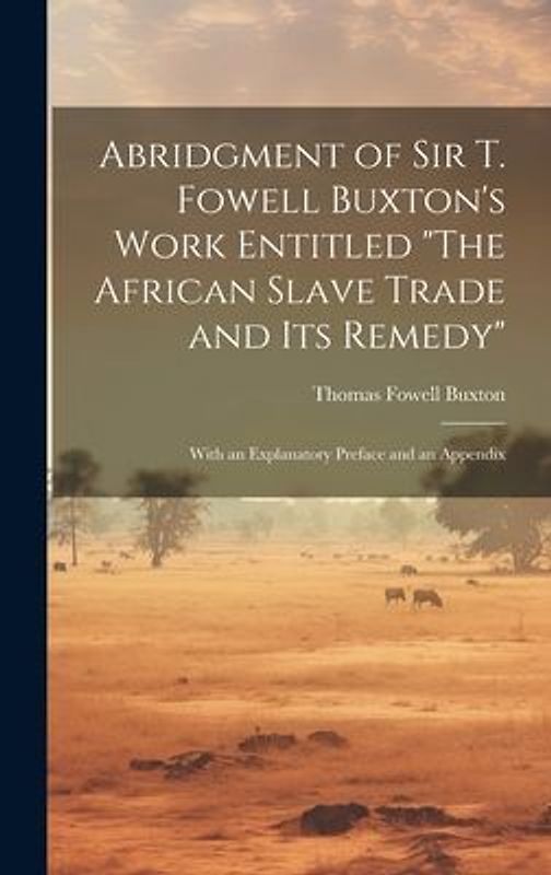 Abridgment of Sir T. Fowell Buxton's Work Entitled "The African Slave Trade and Its Remedy": With an Explanatory Preface and an Appendix