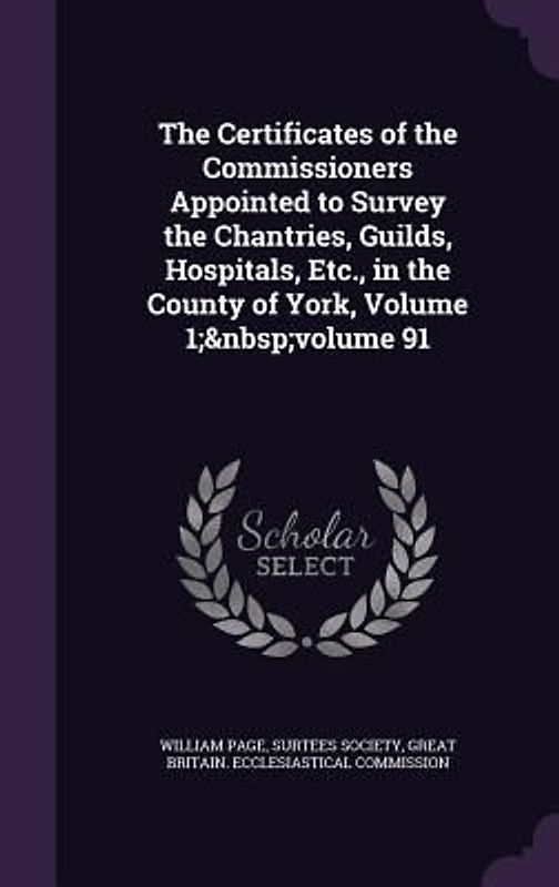 The Certificates of the Commissioners Appointed to Survey the Chantries, Guilds, Hospitals, Etc., in the County of York, Volume 1; volume 91