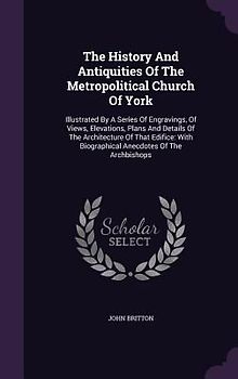 The History And Antiquities Of The Metropolitical Church Of York: Illustrated By A Series Of Engravings, Of Views, Elevations, Plans And Details Of Th