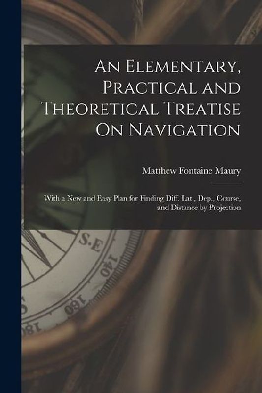 An Elementary, Practical and Theoretical Treatise On Navigation: With a New and Easy Plan for Finding Diff. Lat., Dep., Course, and Distance by Projec