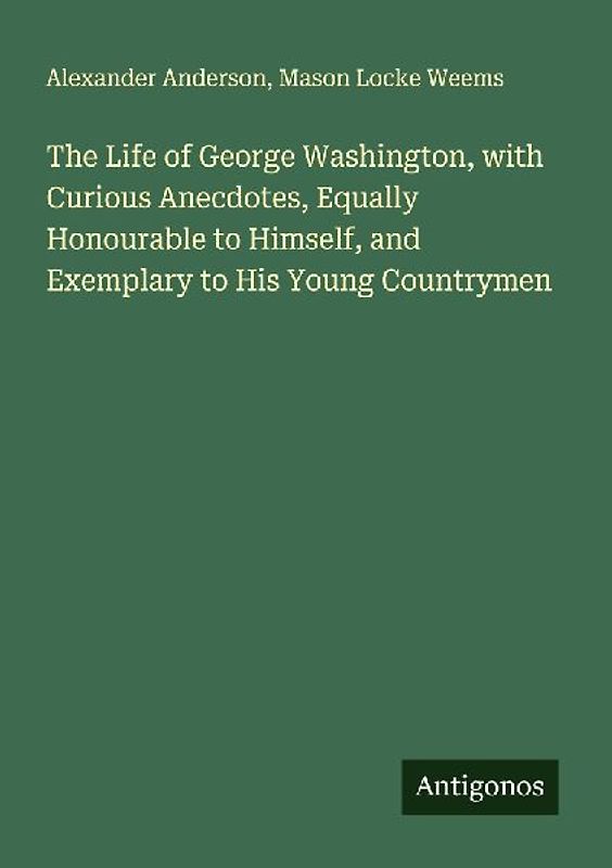 The Life of George Washington, with Curious Anecdotes, Equally Honourable to Himself, and Exemplary to His Young Countrymen