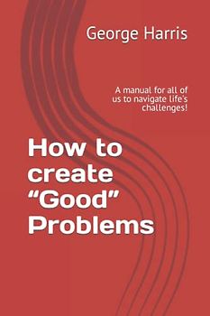 How to create “Good” Problems: A manual for all of us to navigate life’s challenges!