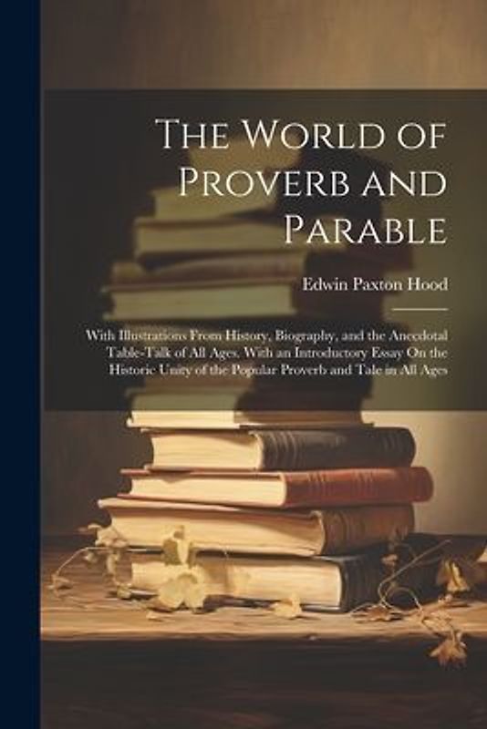 The World of Proverb and Parable: With Illustrations From History, Biography, and the Anecdotal Table-Talk of All Ages. With an Introductory Essay On
