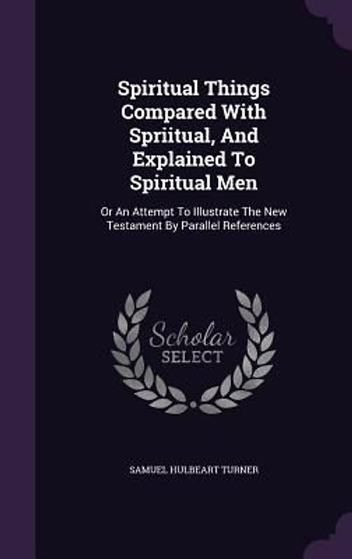 Spiritual Things Compared With Spriitual, And Explained To Spiritual Men: Or An Attempt To Illustrate The New Testament By Parallel References