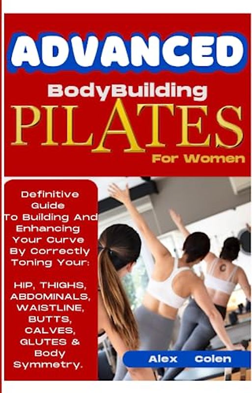 Advanced Bodybuilding Pilates For Women: Definitive Guide To Building & Enhancing Your Curve By Correctly Toning Your Hip, Thighs, Abdominals, ... Brain, Kidneys, Lungs, Liver And More.)