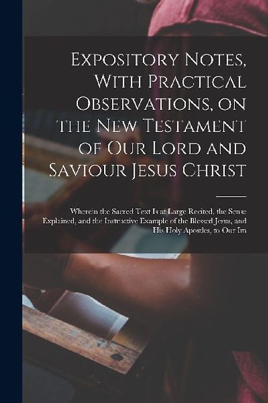 Expository Notes, With Practical Observations, on the New Testament of our Lord and Saviour Jesus Christ: Wherein the Sacred Text is at Large Recited,