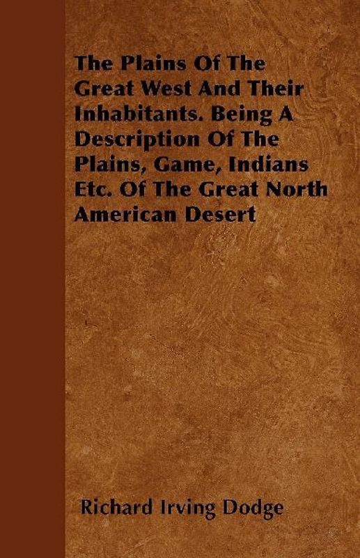 The Plains Of The Great West And Their Inhabitants. Being A Description Of The Plains, Game, Indians Etc. Of The Great North American Desert
