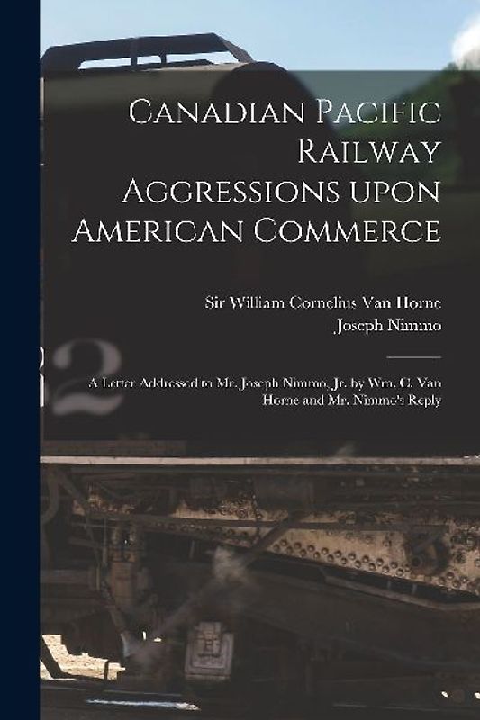Canadian Pacific Railway Aggressions Upon American Commerce [microform]: a Letter Addressed to Mr. Joseph Nimmo, Jr. by Wm. C. Van Horne and Mr. Nimmo