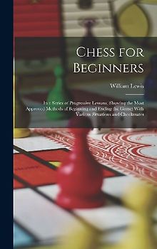 Chess for Beginners: In a Series of Progressive Lessons, Showing the Most Approved Methods of Beginning and Ending the Game; With Various S