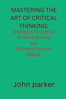 Mastering The Art of Critical Thinking.: Strategies for logical Problem Solving and Effective Decision Making.