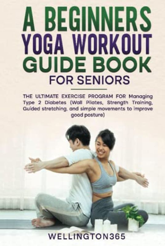 A Beginners Yoga Workout Guide Book for Seniors: The Ultimate Exercise Program for Managing Type 2 Diabetes (Wall Pilates, Strength Training, Guided Stretching, and Simple Movement to Improve Good Pos