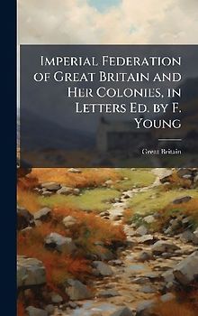 Imperial Federation of Great Britain and Her Colonies, in Letters Ed. by F. Young
