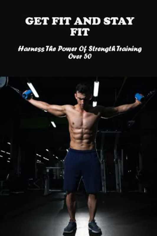 Get Fit And Stay Fit: Harness The Power Of Strength Training Over 50