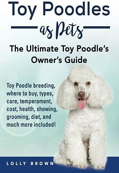 Toy Poodles as Pets: Toy Poodle breeding, buying, care, temperament, cost, health, showing, grooming, diet, and much more included! The Ultimate Toy Poodle’s Owner’s Guide