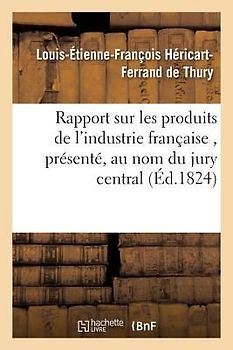 Rapport Sur Les Produits de l'Industrie Française, Présenté, Au Nom Du Jury Central, À S. E. M