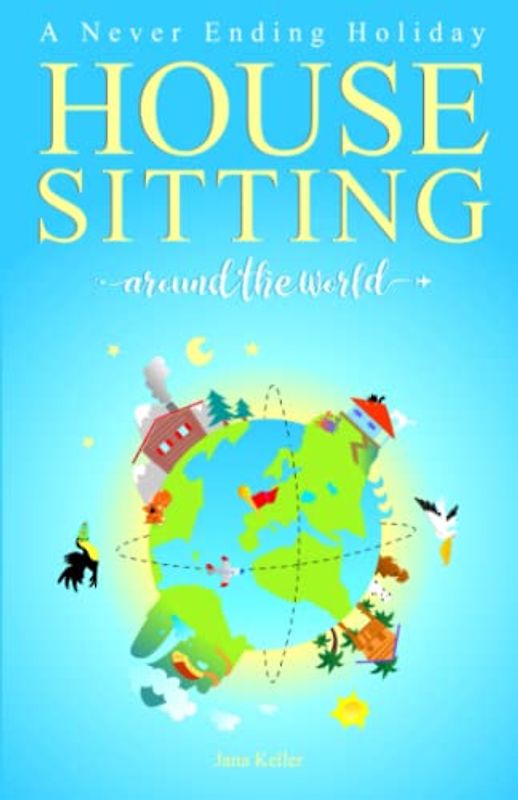 HOUSE SITTING AROUND THE WORLD - A Never Ending Holiday: An inspirational travel venture on how to simplify life, travel open end and escape the day-to-day