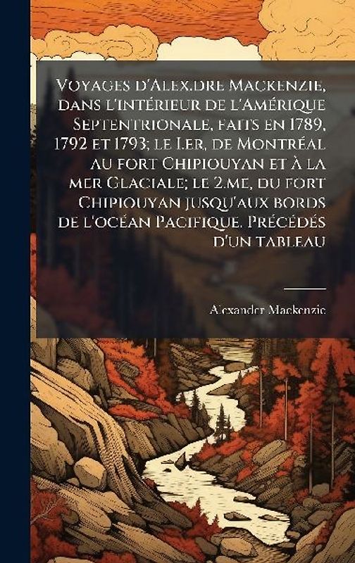 Voyages d'Alex.dre Mackenzie, dans l'intÃ(c)rieur de l'AmÃ(c)rique Septentrionale, faits en 1789, 1792 et 1793; le I.er, de MontrÃ(c)al au fort Chipiouyan et Ã la mer Glaciale; le 2.me, du fort Chipiouyan jusqu'aux bords de l'ocÃ(c)an Pacifique. PrÃ(c)cÃ(c