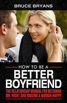 How To Be A Better Boyfriend: The Relationship Manual for Becoming Mr. Right and Making a Woman Happy