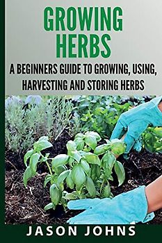 Growing Herbs A Beginners Guide to Growing, Using, Harvesting and Storing Herbs: The Complete Guide To Growing, Using and Cooking Herbs (Inspiring Gardening Ideas, Band 19)