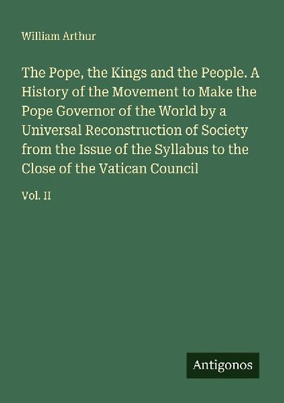 The Pope, the Kings and the People. A History of the Movement to Make the Pope Governor of the World by a Universal Reconstruction of Society from the Issue of the Syllabus to the Close of the Vatican Council