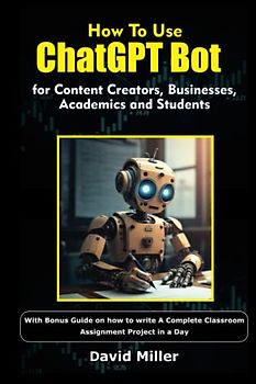 How to Use ChatGPT Bot for Content Creators, Businesses, Academics and Students: With Bonus Guide on how to write A Complete Classroom Assignment Project in a Day