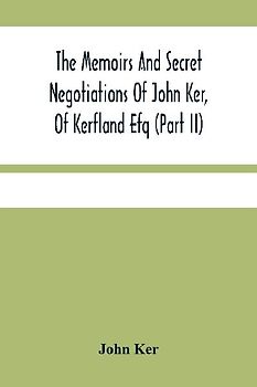 The Memoirs And Secret Negotiations Of John Ker, Of Kerfland Efq (Part Ii)