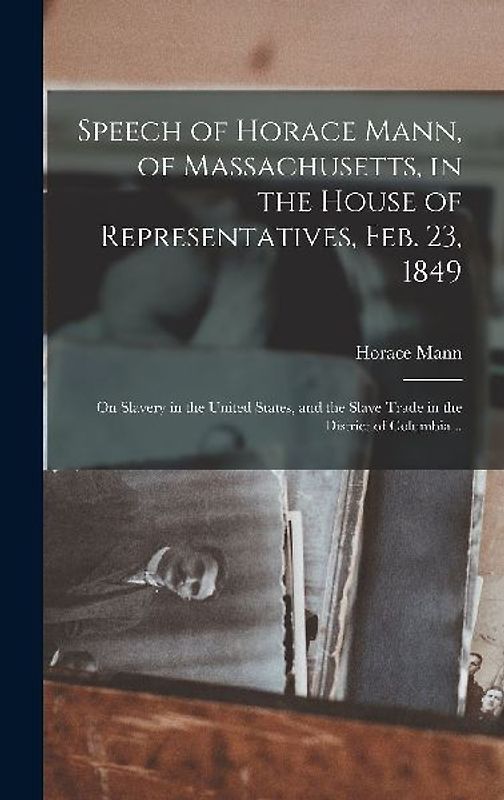 Speech of Horace Mann, of Massachusetts, in the House of Representatives, Feb. 23, 1849; on Slavery in the United States, and the Slave Trade in the District of Columbia ..