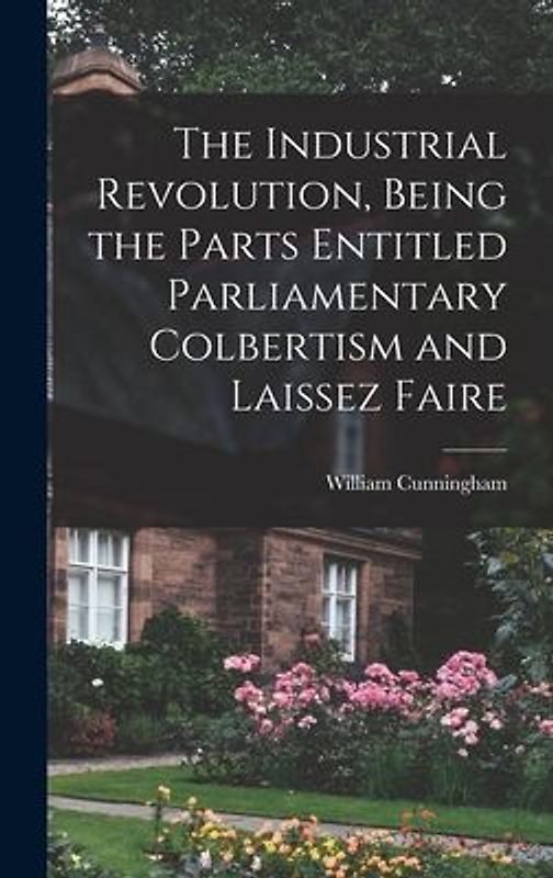 The Industrial Revolution, Being the Parts Entitled Parliamentary Colbertism and Laissez Faire