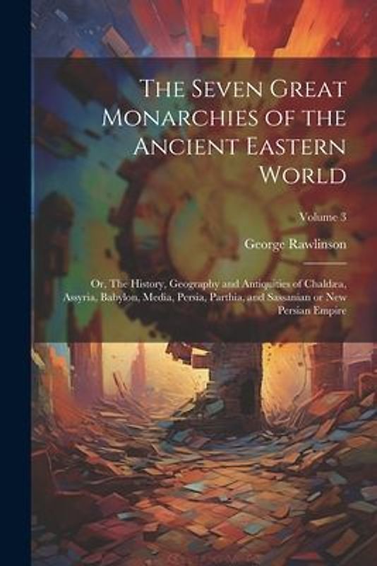 The Seven Great Monarchies of the Ancient Eastern World: Or, The History, Geography and Antiquities of Chaldæa, Assyria, Babylon, Media, Persia, Parth
