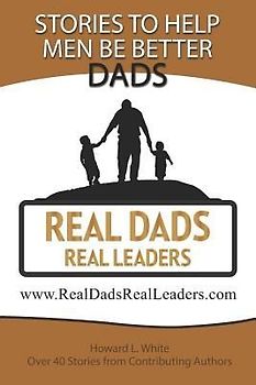 Real Dads Real Leaders: Over 40 Stories to Help Men Be Better Dads.